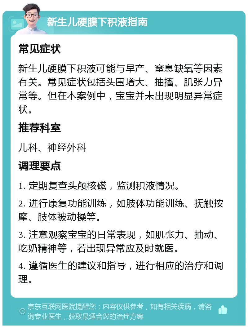 新生儿硬膜下积液指南 常见症状 新生儿硬膜下积液可能与早产、窒息缺氧等因素有关。常见症状包括头围增大、抽搐、肌张力异常等。但在本案例中，宝宝并未出现明显异常症状。 推荐科室 儿科、神经外科 调理要点 1. 定期复查头颅核磁，监测积液情况。 2. 进行康复功能训练，如肢体功能训练、抚触按摩、肢体被动操等。 3. 注意观察宝宝的日常表现，如肌张力、抽动、吃奶精神等，若出现异常应及时就医。 4. 遵循医生的建议和指导，进行相应的治疗和调理。