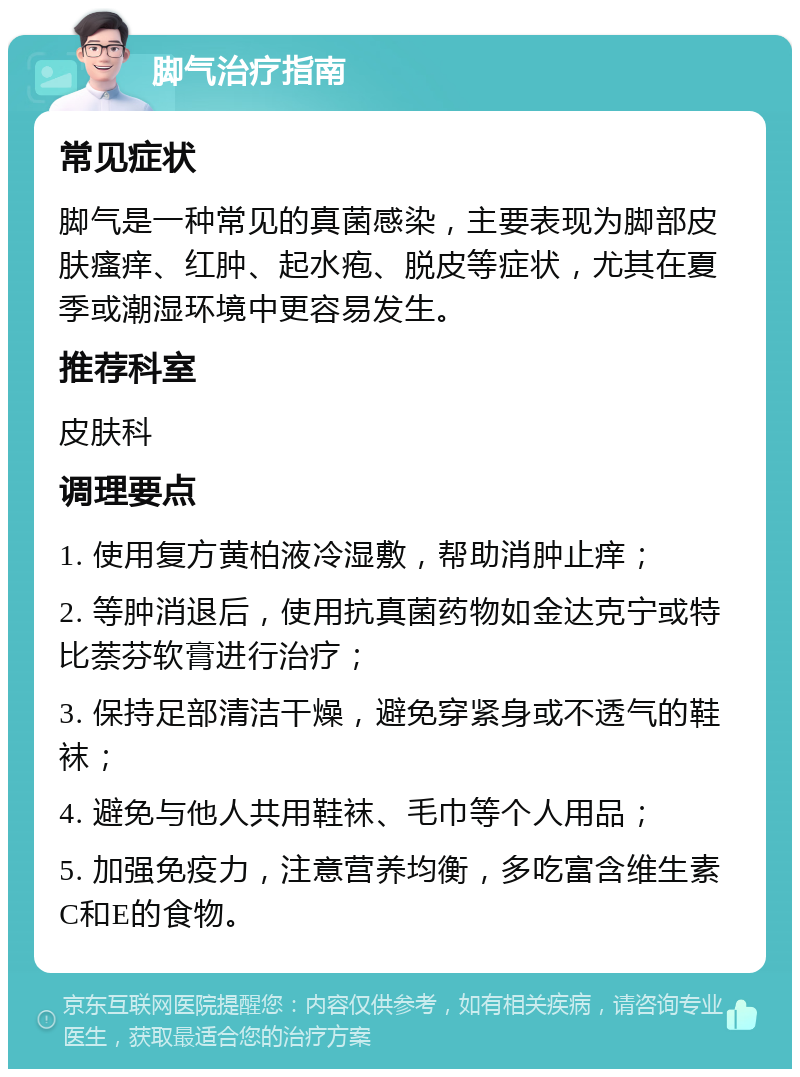 脚气治疗指南 常见症状 脚气是一种常见的真菌感染，主要表现为脚部皮肤瘙痒、红肿、起水疱、脱皮等症状，尤其在夏季或潮湿环境中更容易发生。 推荐科室 皮肤科 调理要点 1. 使用复方黄柏液冷湿敷，帮助消肿止痒； 2. 等肿消退后，使用抗真菌药物如金达克宁或特比萘芬软膏进行治疗； 3. 保持足部清洁干燥，避免穿紧身或不透气的鞋袜； 4. 避免与他人共用鞋袜、毛巾等个人用品； 5. 加强免疫力，注意营养均衡，多吃富含维生素C和E的食物。