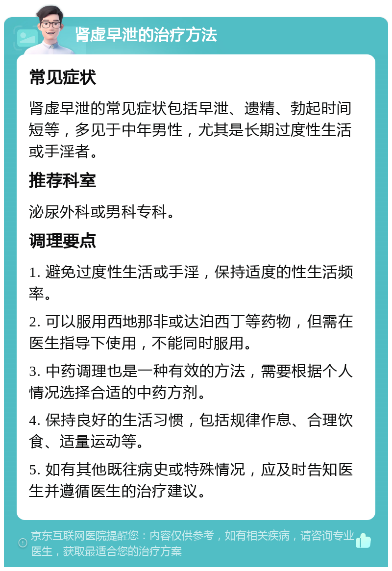 肾虚早泄的治疗方法 常见症状 肾虚早泄的常见症状包括早泄、遗精、勃起时间短等，多见于中年男性，尤其是长期过度性生活或手淫者。 推荐科室 泌尿外科或男科专科。 调理要点 1. 避免过度性生活或手淫，保持适度的性生活频率。 2. 可以服用西地那非或达泊西丁等药物，但需在医生指导下使用，不能同时服用。 3. 中药调理也是一种有效的方法，需要根据个人情况选择合适的中药方剂。 4. 保持良好的生活习惯，包括规律作息、合理饮食、适量运动等。 5. 如有其他既往病史或特殊情况，应及时告知医生并遵循医生的治疗建议。