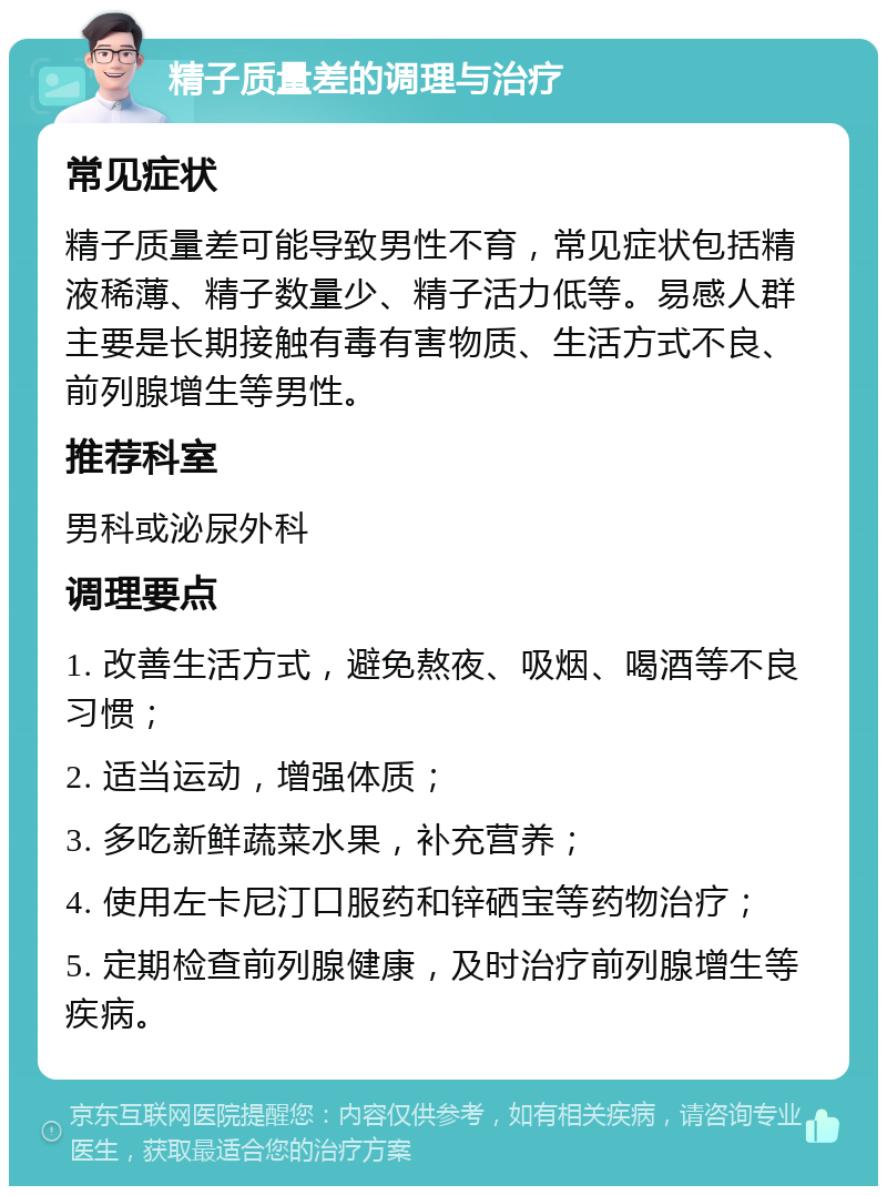 精子质量差的调理与治疗 常见症状 精子质量差可能导致男性不育，常见症状包括精液稀薄、精子数量少、精子活力低等。易感人群主要是长期接触有毒有害物质、生活方式不良、前列腺增生等男性。 推荐科室 男科或泌尿外科 调理要点 1. 改善生活方式，避免熬夜、吸烟、喝酒等不良习惯； 2. 适当运动，增强体质； 3. 多吃新鲜蔬菜水果，补充营养； 4. 使用左卡尼汀口服药和锌硒宝等药物治疗； 5. 定期检查前列腺健康，及时治疗前列腺增生等疾病。