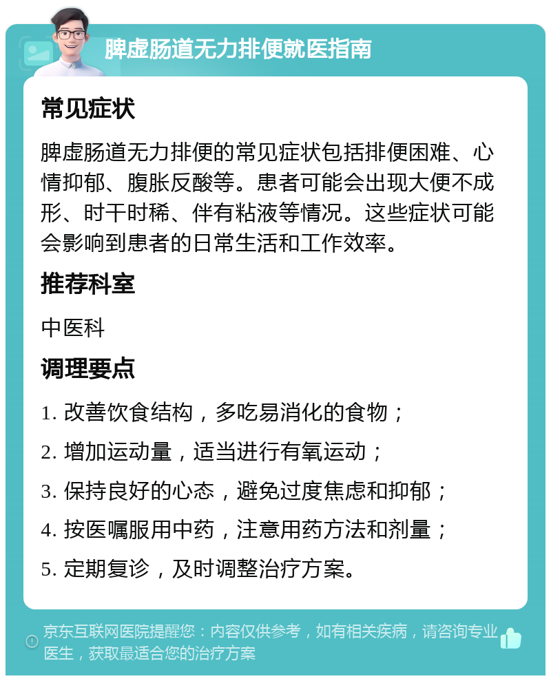 脾虚肠道无力排便就医指南 常见症状 脾虚肠道无力排便的常见症状包括排便困难、心情抑郁、腹胀反酸等。患者可能会出现大便不成形、时干时稀、伴有粘液等情况。这些症状可能会影响到患者的日常生活和工作效率。 推荐科室 中医科 调理要点 1. 改善饮食结构，多吃易消化的食物； 2. 增加运动量，适当进行有氧运动； 3. 保持良好的心态，避免过度焦虑和抑郁； 4. 按医嘱服用中药，注意用药方法和剂量； 5. 定期复诊，及时调整治疗方案。