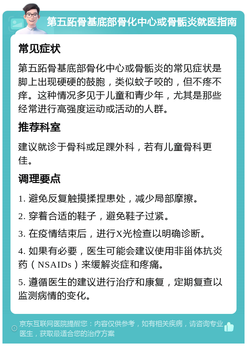 第五跖骨基底部骨化中心或骨骺炎就医指南 常见症状 第五跖骨基底部骨化中心或骨骺炎的常见症状是脚上出现硬硬的鼓胞，类似蚊子咬的，但不疼不痒。这种情况多见于儿童和青少年，尤其是那些经常进行高强度运动或活动的人群。 推荐科室 建议就诊于骨科或足踝外科，若有儿童骨科更佳。 调理要点 1. 避免反复触摸揉捏患处，减少局部摩擦。 2. 穿着合适的鞋子，避免鞋子过紧。 3. 在疫情结束后，进行X光检查以明确诊断。 4. 如果有必要，医生可能会建议使用非甾体抗炎药（NSAIDs）来缓解炎症和疼痛。 5. 遵循医生的建议进行治疗和康复，定期复查以监测病情的变化。