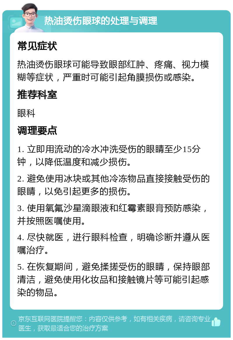 热油烫伤眼球的处理与调理 常见症状 热油烫伤眼球可能导致眼部红肿、疼痛、视力模糊等症状，严重时可能引起角膜损伤或感染。 推荐科室 眼科 调理要点 1. 立即用流动的冷水冲洗受伤的眼睛至少15分钟，以降低温度和减少损伤。 2. 避免使用冰块或其他冷冻物品直接接触受伤的眼睛，以免引起更多的损伤。 3. 使用氧氟沙星滴眼液和红霉素眼膏预防感染，并按照医嘱使用。 4. 尽快就医，进行眼科检查，明确诊断并遵从医嘱治疗。 5. 在恢复期间，避免揉搓受伤的眼睛，保持眼部清洁，避免使用化妆品和接触镜片等可能引起感染的物品。