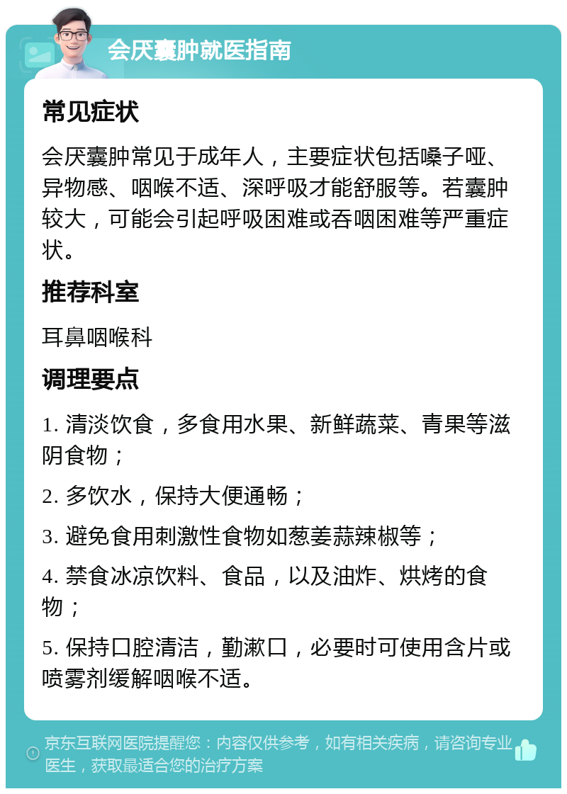 会厌囊肿就医指南 常见症状 会厌囊肿常见于成年人，主要症状包括嗓子哑、异物感、咽喉不适、深呼吸才能舒服等。若囊肿较大，可能会引起呼吸困难或吞咽困难等严重症状。 推荐科室 耳鼻咽喉科 调理要点 1. 清淡饮食，多食用水果、新鲜蔬菜、青果等滋阴食物； 2. 多饮水，保持大便通畅； 3. 避免食用刺激性食物如葱姜蒜辣椒等； 4. 禁食冰凉饮料、食品，以及油炸、烘烤的食物； 5. 保持口腔清洁，勤漱口，必要时可使用含片或喷雾剂缓解咽喉不适。