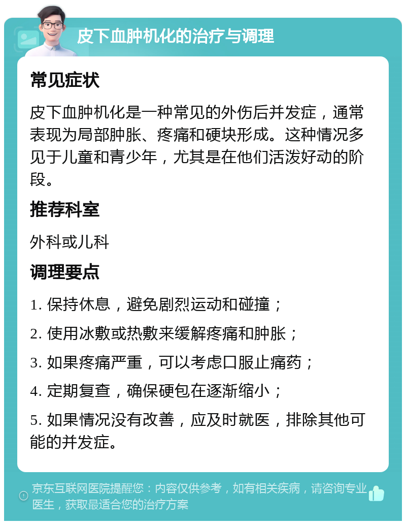 皮下血肿机化的治疗与调理 常见症状 皮下血肿机化是一种常见的外伤后并发症，通常表现为局部肿胀、疼痛和硬块形成。这种情况多见于儿童和青少年，尤其是在他们活泼好动的阶段。 推荐科室 外科或儿科 调理要点 1. 保持休息，避免剧烈运动和碰撞； 2. 使用冰敷或热敷来缓解疼痛和肿胀； 3. 如果疼痛严重，可以考虑口服止痛药； 4. 定期复查，确保硬包在逐渐缩小； 5. 如果情况没有改善，应及时就医，排除其他可能的并发症。