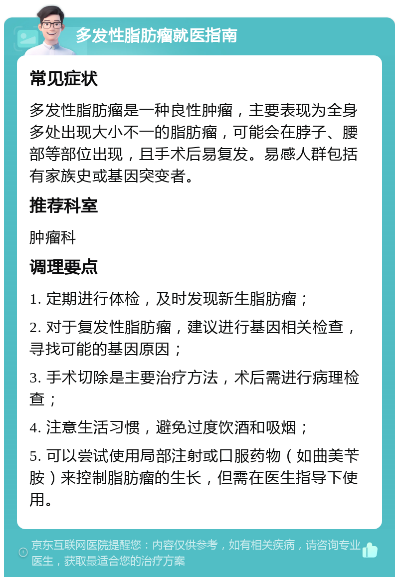 多发性脂肪瘤就医指南 常见症状 多发性脂肪瘤是一种良性肿瘤，主要表现为全身多处出现大小不一的脂肪瘤，可能会在脖子、腰部等部位出现，且手术后易复发。易感人群包括有家族史或基因突变者。 推荐科室 肿瘤科 调理要点 1. 定期进行体检，及时发现新生脂肪瘤； 2. 对于复发性脂肪瘤，建议进行基因相关检查，寻找可能的基因原因； 3. 手术切除是主要治疗方法，术后需进行病理检查； 4. 注意生活习惯，避免过度饮酒和吸烟； 5. 可以尝试使用局部注射或口服药物（如曲美苄胺）来控制脂肪瘤的生长，但需在医生指导下使用。