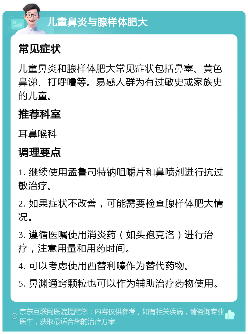 儿童鼻炎与腺样体肥大 常见症状 儿童鼻炎和腺样体肥大常见症状包括鼻塞、黄色鼻涕、打呼噜等。易感人群为有过敏史或家族史的儿童。 推荐科室 耳鼻喉科 调理要点 1. 继续使用孟鲁司特钠咀嚼片和鼻喷剂进行抗过敏治疗。 2. 如果症状不改善，可能需要检查腺样体肥大情况。 3. 遵循医嘱使用消炎药（如头孢克洛）进行治疗，注意用量和用药时间。 4. 可以考虑使用西替利嗪作为替代药物。 5. 鼻渊通窍颗粒也可以作为辅助治疗药物使用。