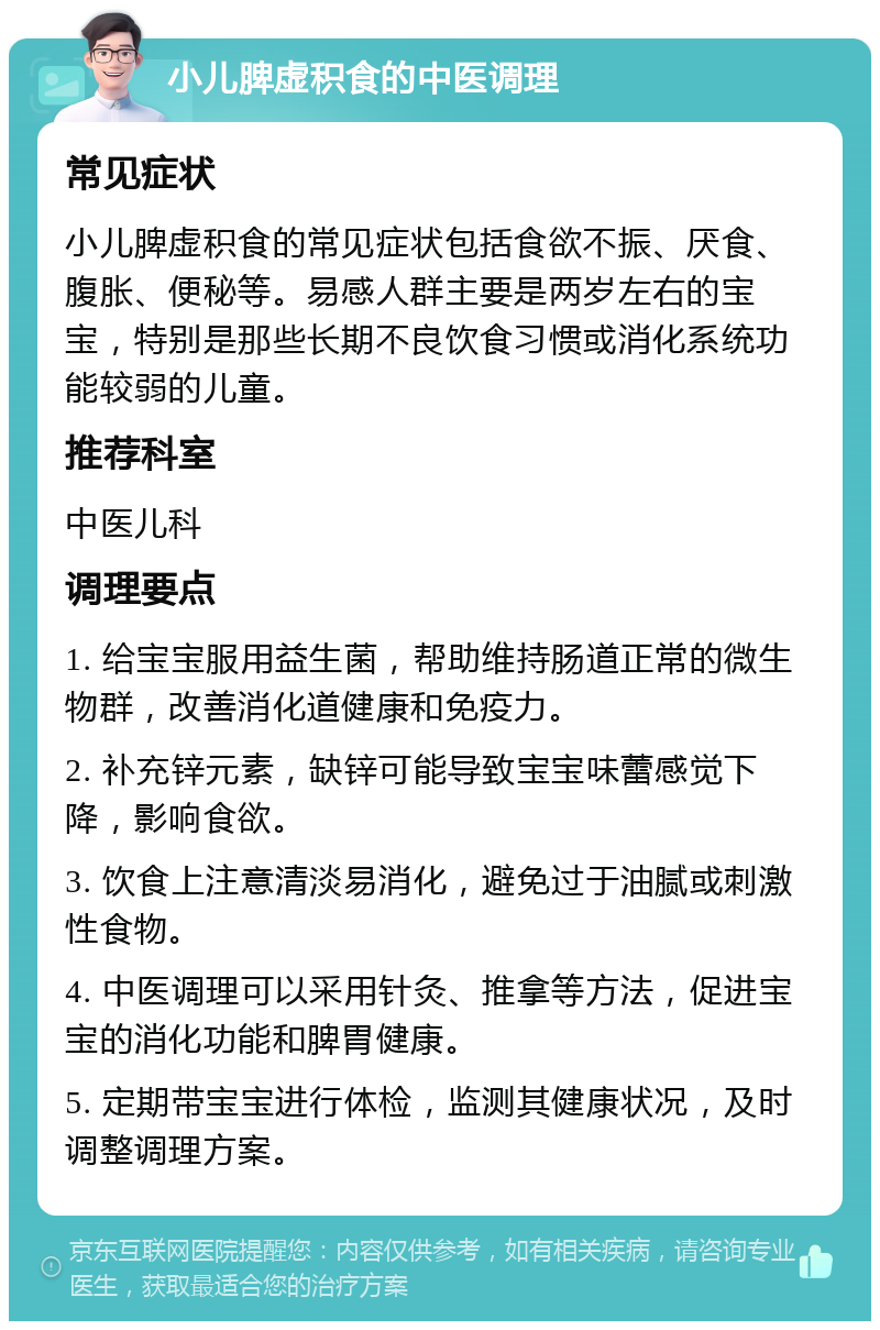 小儿脾虚积食的中医调理 常见症状 小儿脾虚积食的常见症状包括食欲不振、厌食、腹胀、便秘等。易感人群主要是两岁左右的宝宝，特别是那些长期不良饮食习惯或消化系统功能较弱的儿童。 推荐科室 中医儿科 调理要点 1. 给宝宝服用益生菌，帮助维持肠道正常的微生物群，改善消化道健康和免疫力。 2. 补充锌元素，缺锌可能导致宝宝味蕾感觉下降，影响食欲。 3. 饮食上注意清淡易消化，避免过于油腻或刺激性食物。 4. 中医调理可以采用针灸、推拿等方法，促进宝宝的消化功能和脾胃健康。 5. 定期带宝宝进行体检，监测其健康状况，及时调整调理方案。