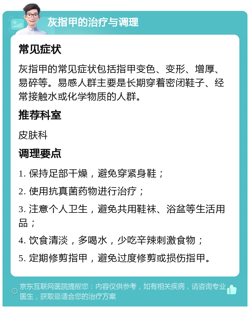 灰指甲的治疗与调理 常见症状 灰指甲的常见症状包括指甲变色、变形、增厚、易碎等。易感人群主要是长期穿着密闭鞋子、经常接触水或化学物质的人群。 推荐科室 皮肤科 调理要点 1. 保持足部干燥，避免穿紧身鞋； 2. 使用抗真菌药物进行治疗； 3. 注意个人卫生，避免共用鞋袜、浴盆等生活用品； 4. 饮食清淡，多喝水，少吃辛辣刺激食物； 5. 定期修剪指甲，避免过度修剪或损伤指甲。