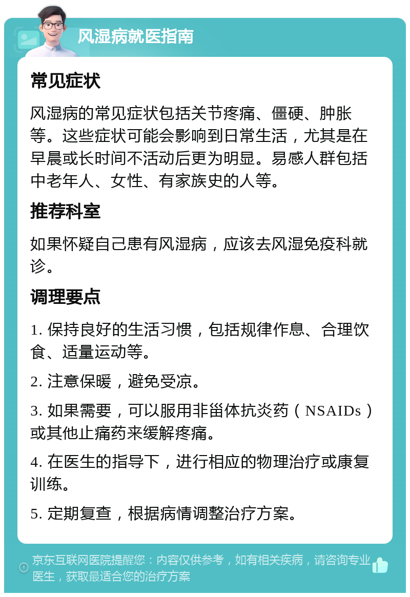 风湿病就医指南 常见症状 风湿病的常见症状包括关节疼痛、僵硬、肿胀等。这些症状可能会影响到日常生活，尤其是在早晨或长时间不活动后更为明显。易感人群包括中老年人、女性、有家族史的人等。 推荐科室 如果怀疑自己患有风湿病，应该去风湿免疫科就诊。 调理要点 1. 保持良好的生活习惯，包括规律作息、合理饮食、适量运动等。 2. 注意保暖，避免受凉。 3. 如果需要，可以服用非甾体抗炎药（NSAIDs）或其他止痛药来缓解疼痛。 4. 在医生的指导下，进行相应的物理治疗或康复训练。 5. 定期复查，根据病情调整治疗方案。