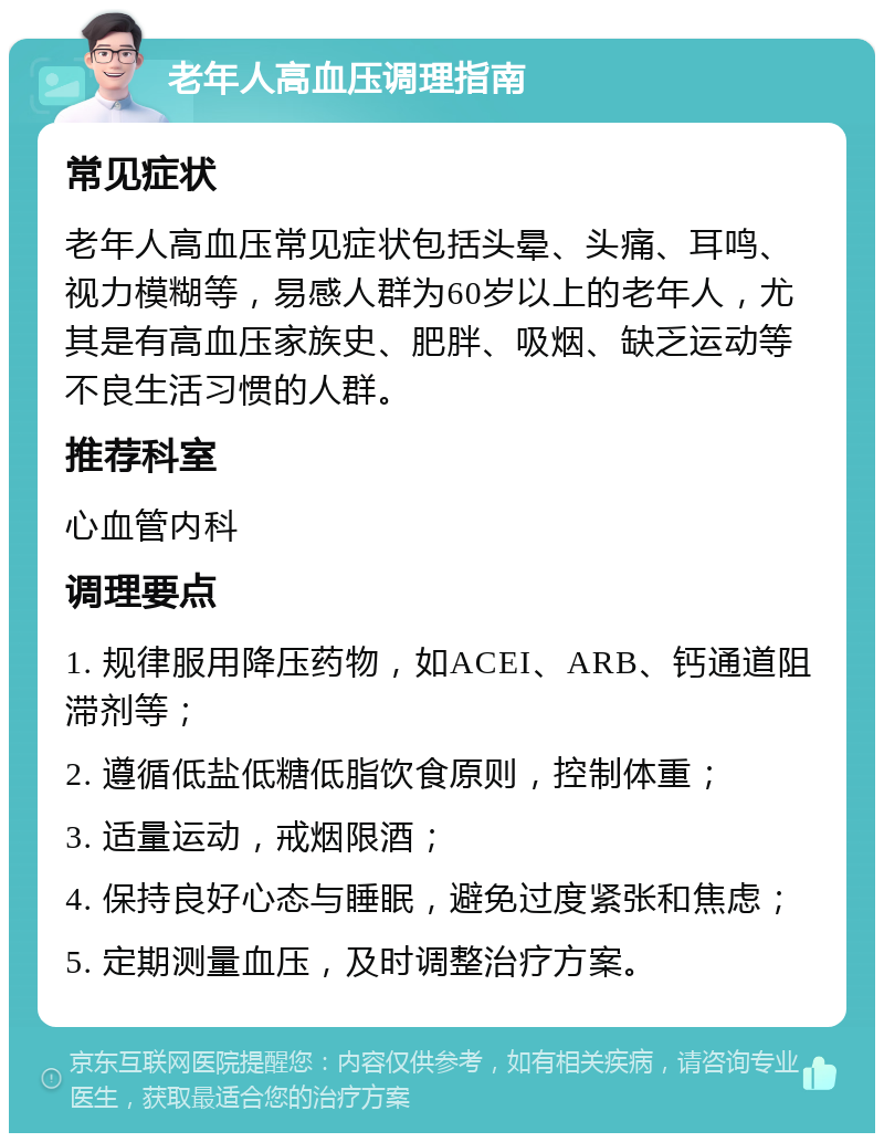 老年人高血压调理指南 常见症状 老年人高血压常见症状包括头晕、头痛、耳鸣、视力模糊等，易感人群为60岁以上的老年人，尤其是有高血压家族史、肥胖、吸烟、缺乏运动等不良生活习惯的人群。 推荐科室 心血管内科 调理要点 1. 规律服用降压药物，如ACEI、ARB、钙通道阻滞剂等； 2. 遵循低盐低糖低脂饮食原则，控制体重； 3. 适量运动，戒烟限酒； 4. 保持良好心态与睡眠，避免过度紧张和焦虑； 5. 定期测量血压，及时调整治疗方案。