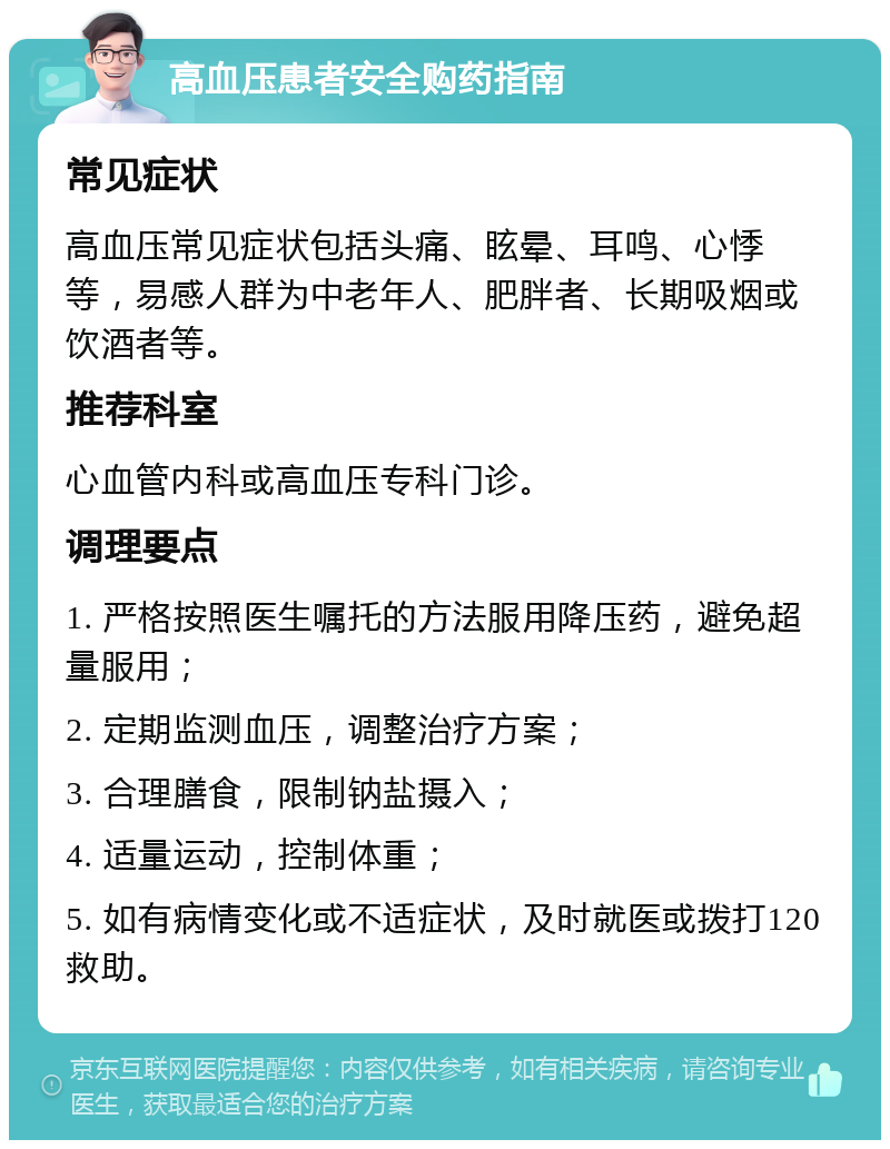 高血压患者安全购药指南 常见症状 高血压常见症状包括头痛、眩晕、耳鸣、心悸等，易感人群为中老年人、肥胖者、长期吸烟或饮酒者等。 推荐科室 心血管内科或高血压专科门诊。 调理要点 1. 严格按照医生嘱托的方法服用降压药，避免超量服用； 2. 定期监测血压，调整治疗方案； 3. 合理膳食，限制钠盐摄入； 4. 适量运动，控制体重； 5. 如有病情变化或不适症状，及时就医或拨打120救助。