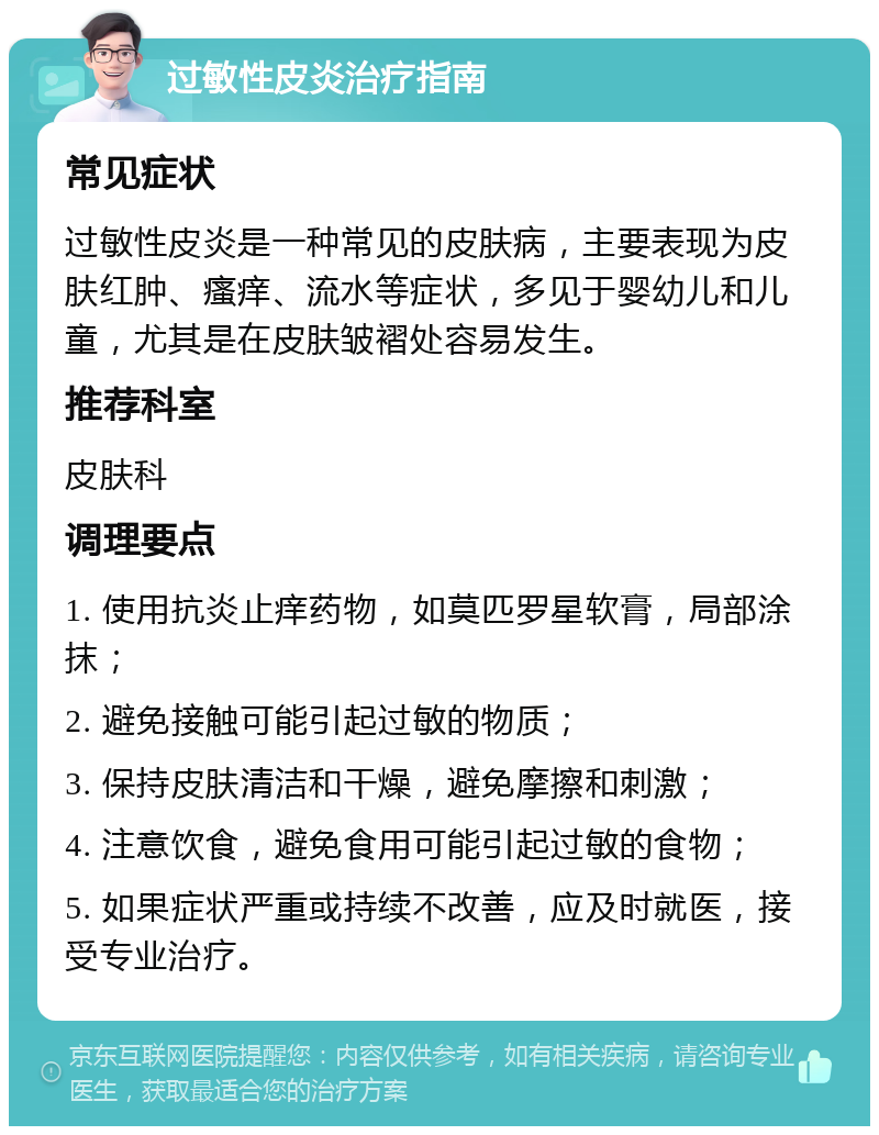 过敏性皮炎治疗指南 常见症状 过敏性皮炎是一种常见的皮肤病，主要表现为皮肤红肿、瘙痒、流水等症状，多见于婴幼儿和儿童，尤其是在皮肤皱褶处容易发生。 推荐科室 皮肤科 调理要点 1. 使用抗炎止痒药物，如莫匹罗星软膏，局部涂抹； 2. 避免接触可能引起过敏的物质； 3. 保持皮肤清洁和干燥，避免摩擦和刺激； 4. 注意饮食，避免食用可能引起过敏的食物； 5. 如果症状严重或持续不改善，应及时就医，接受专业治疗。