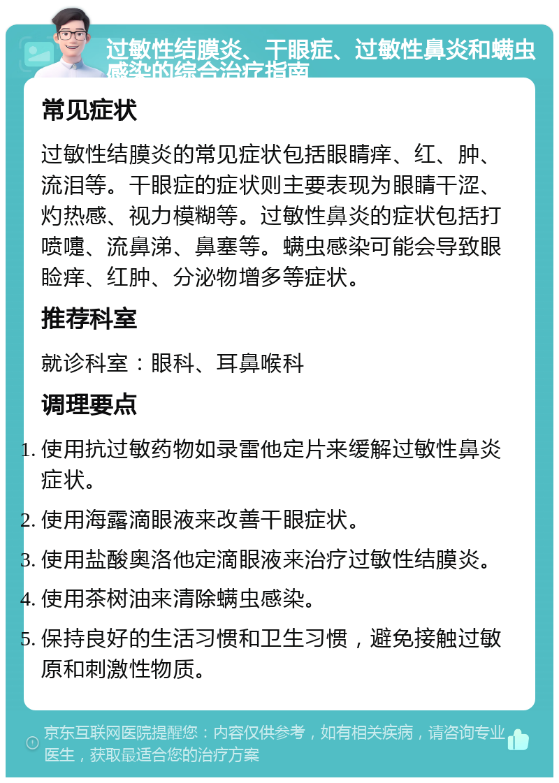 过敏性结膜炎、干眼症、过敏性鼻炎和螨虫感染的综合治疗指南 常见症状 过敏性结膜炎的常见症状包括眼睛痒、红、肿、流泪等。干眼症的症状则主要表现为眼睛干涩、灼热感、视力模糊等。过敏性鼻炎的症状包括打喷嚏、流鼻涕、鼻塞等。螨虫感染可能会导致眼睑痒、红肿、分泌物增多等症状。 推荐科室 就诊科室：眼科、耳鼻喉科 调理要点 使用抗过敏药物如录雷他定片来缓解过敏性鼻炎症状。 使用海露滴眼液来改善干眼症状。 使用盐酸奥洛他定滴眼液来治疗过敏性结膜炎。 使用茶树油来清除螨虫感染。 保持良好的生活习惯和卫生习惯，避免接触过敏原和刺激性物质。