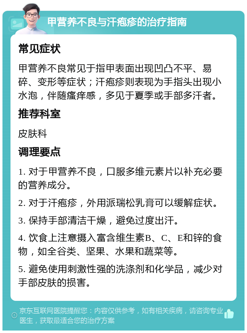 甲营养不良与汗疱疹的治疗指南 常见症状 甲营养不良常见于指甲表面出现凹凸不平、易碎、变形等症状；汗疱疹则表现为手指头出现小水泡，伴随瘙痒感，多见于夏季或手部多汗者。 推荐科室 皮肤科 调理要点 1. 对于甲营养不良，口服多维元素片以补充必要的营养成分。 2. 对于汗疱疹，外用派瑞松乳膏可以缓解症状。 3. 保持手部清洁干燥，避免过度出汗。 4. 饮食上注意摄入富含维生素B、C、E和锌的食物，如全谷类、坚果、水果和蔬菜等。 5. 避免使用刺激性强的洗涤剂和化学品，减少对手部皮肤的损害。