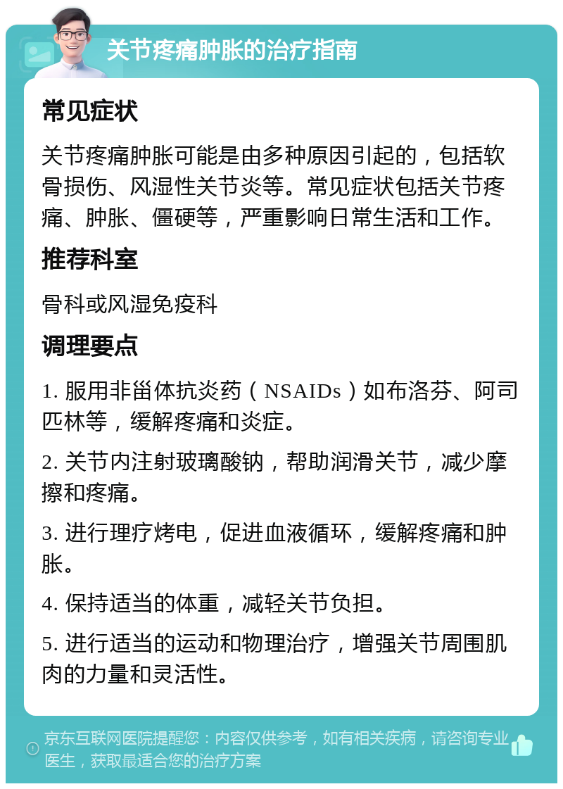 关节疼痛肿胀的治疗指南 常见症状 关节疼痛肿胀可能是由多种原因引起的，包括软骨损伤、风湿性关节炎等。常见症状包括关节疼痛、肿胀、僵硬等，严重影响日常生活和工作。 推荐科室 骨科或风湿免疫科 调理要点 1. 服用非甾体抗炎药（NSAIDs）如布洛芬、阿司匹林等，缓解疼痛和炎症。 2. 关节内注射玻璃酸钠，帮助润滑关节，减少摩擦和疼痛。 3. 进行理疗烤电，促进血液循环，缓解疼痛和肿胀。 4. 保持适当的体重，减轻关节负担。 5. 进行适当的运动和物理治疗，增强关节周围肌肉的力量和灵活性。