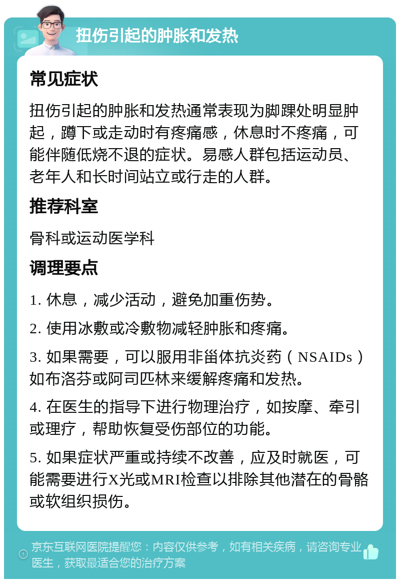 扭伤引起的肿胀和发热 常见症状 扭伤引起的肿胀和发热通常表现为脚踝处明显肿起，蹲下或走动时有疼痛感，休息时不疼痛，可能伴随低烧不退的症状。易感人群包括运动员、老年人和长时间站立或行走的人群。 推荐科室 骨科或运动医学科 调理要点 1. 休息，减少活动，避免加重伤势。 2. 使用冰敷或冷敷物减轻肿胀和疼痛。 3. 如果需要，可以服用非甾体抗炎药（NSAIDs）如布洛芬或阿司匹林来缓解疼痛和发热。 4. 在医生的指导下进行物理治疗，如按摩、牵引或理疗，帮助恢复受伤部位的功能。 5. 如果症状严重或持续不改善，应及时就医，可能需要进行X光或MRI检查以排除其他潜在的骨骼或软组织损伤。