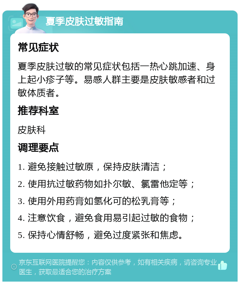 夏季皮肤过敏指南 常见症状 夏季皮肤过敏的常见症状包括一热心跳加速、身上起小疹子等。易感人群主要是皮肤敏感者和过敏体质者。 推荐科室 皮肤科 调理要点 1. 避免接触过敏原，保持皮肤清洁； 2. 使用抗过敏药物如扑尔敏、氯雷他定等； 3. 使用外用药膏如氢化可的松乳膏等； 4. 注意饮食，避免食用易引起过敏的食物； 5. 保持心情舒畅，避免过度紧张和焦虑。