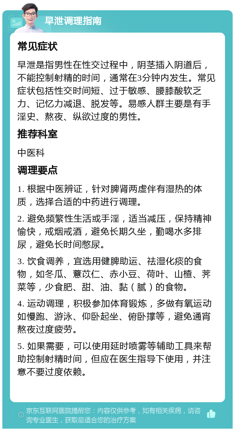 早泄调理指南 常见症状 早泄是指男性在性交过程中，阴茎插入阴道后，不能控制射精的时间，通常在3分钟内发生。常见症状包括性交时间短、过于敏感、腰膝酸软乏力、记忆力减退、脱发等。易感人群主要是有手淫史、熬夜、纵欲过度的男性。 推荐科室 中医科 调理要点 1. 根据中医辨证，针对脾肾两虚伴有湿热的体质，选择合适的中药进行调理。 2. 避免频繁性生活或手淫，适当减压，保持精神愉快，戒烟戒酒，避免长期久坐，勤喝水多排尿，避免长时间憋尿。 3. 饮食调养，宜选用健脾助运、祛湿化痰的食物，如冬瓜、薏苡仁、赤小豆、荷叶、山楂、荠菜等，少食肥、甜、油、黏（腻）的食物。 4. 运动调理，积极参加体育锻炼，多做有氧运动如慢跑、游泳、仰卧起坐、俯卧撑等，避免通宵熬夜过度疲劳。 5. 如果需要，可以使用延时喷雾等辅助工具来帮助控制射精时间，但应在医生指导下使用，并注意不要过度依赖。