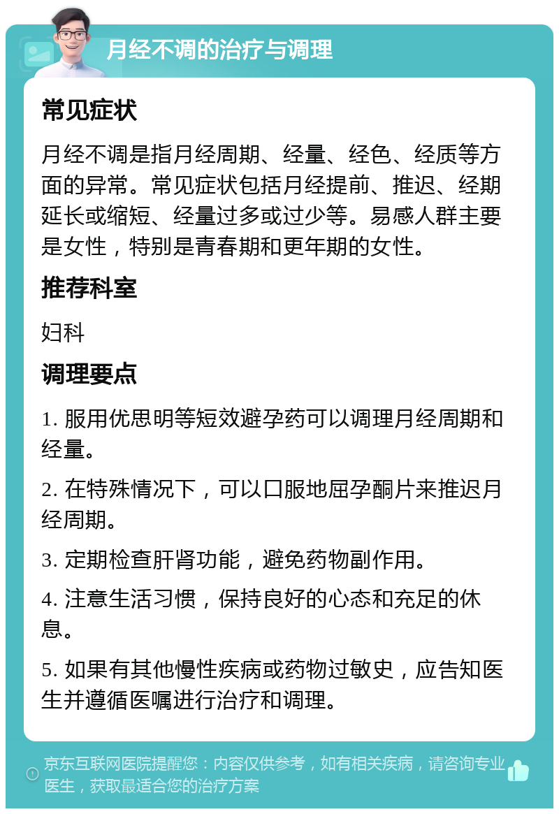 月经不调的治疗与调理 常见症状 月经不调是指月经周期、经量、经色、经质等方面的异常。常见症状包括月经提前、推迟、经期延长或缩短、经量过多或过少等。易感人群主要是女性，特别是青春期和更年期的女性。 推荐科室 妇科 调理要点 1. 服用优思明等短效避孕药可以调理月经周期和经量。 2. 在特殊情况下，可以口服地屈孕酮片来推迟月经周期。 3. 定期检查肝肾功能，避免药物副作用。 4. 注意生活习惯，保持良好的心态和充足的休息。 5. 如果有其他慢性疾病或药物过敏史，应告知医生并遵循医嘱进行治疗和调理。