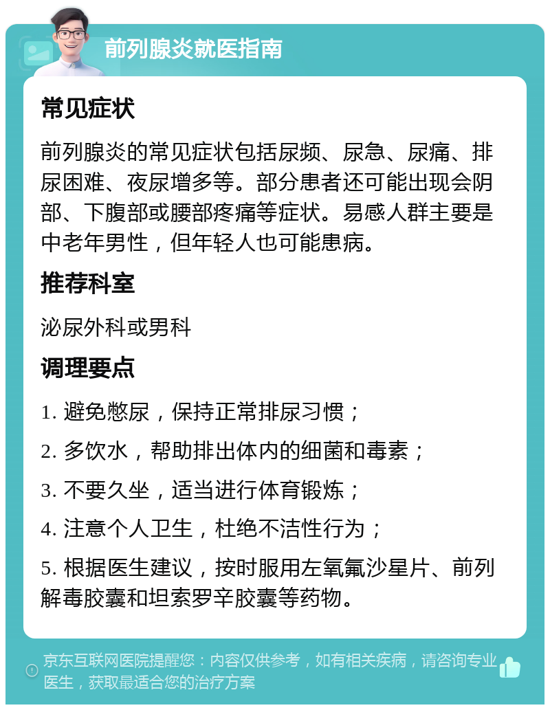 前列腺炎就医指南 常见症状 前列腺炎的常见症状包括尿频、尿急、尿痛、排尿困难、夜尿增多等。部分患者还可能出现会阴部、下腹部或腰部疼痛等症状。易感人群主要是中老年男性，但年轻人也可能患病。 推荐科室 泌尿外科或男科 调理要点 1. 避免憋尿，保持正常排尿习惯； 2. 多饮水，帮助排出体内的细菌和毒素； 3. 不要久坐，适当进行体育锻炼； 4. 注意个人卫生，杜绝不洁性行为； 5. 根据医生建议，按时服用左氧氟沙星片、前列解毒胶囊和坦索罗辛胶囊等药物。