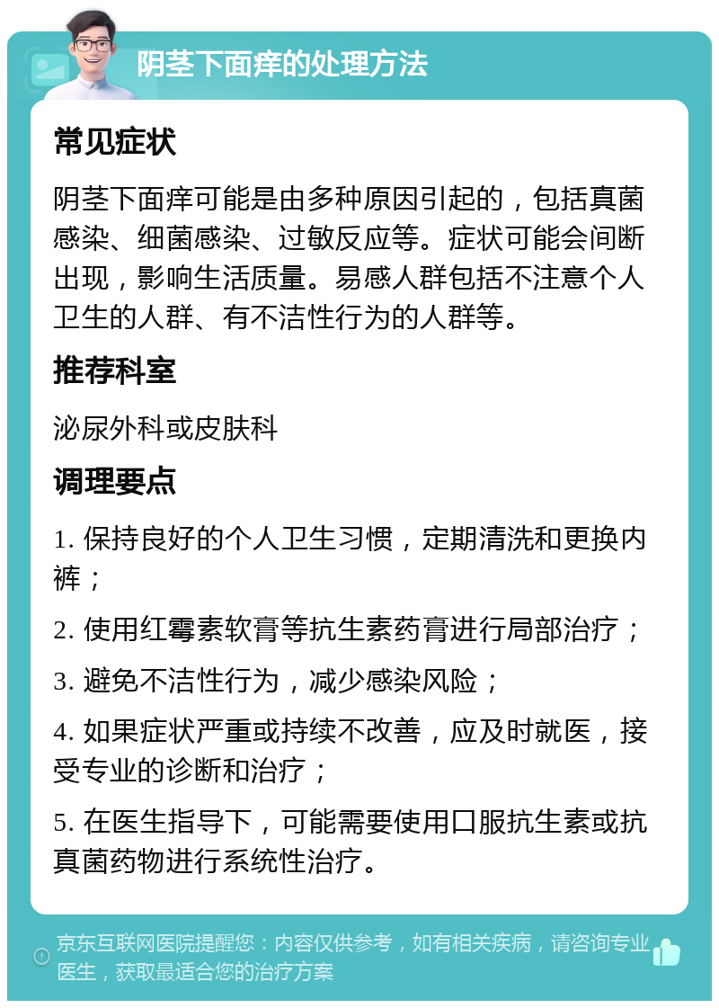 阴茎下面痒的处理方法 常见症状 阴茎下面痒可能是由多种原因引起的，包括真菌感染、细菌感染、过敏反应等。症状可能会间断出现，影响生活质量。易感人群包括不注意个人卫生的人群、有不洁性行为的人群等。 推荐科室 泌尿外科或皮肤科 调理要点 1. 保持良好的个人卫生习惯，定期清洗和更换内裤； 2. 使用红霉素软膏等抗生素药膏进行局部治疗； 3. 避免不洁性行为，减少感染风险； 4. 如果症状严重或持续不改善，应及时就医，接受专业的诊断和治疗； 5. 在医生指导下，可能需要使用口服抗生素或抗真菌药物进行系统性治疗。