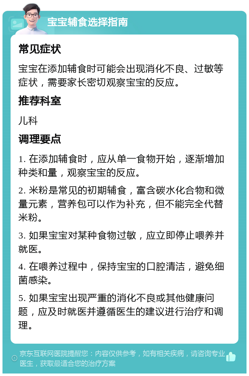 宝宝辅食选择指南 常见症状 宝宝在添加辅食时可能会出现消化不良、过敏等症状，需要家长密切观察宝宝的反应。 推荐科室 儿科 调理要点 1. 在添加辅食时，应从单一食物开始，逐渐增加种类和量，观察宝宝的反应。 2. 米粉是常见的初期辅食，富含碳水化合物和微量元素，营养包可以作为补充，但不能完全代替米粉。 3. 如果宝宝对某种食物过敏，应立即停止喂养并就医。 4. 在喂养过程中，保持宝宝的口腔清洁，避免细菌感染。 5. 如果宝宝出现严重的消化不良或其他健康问题，应及时就医并遵循医生的建议进行治疗和调理。