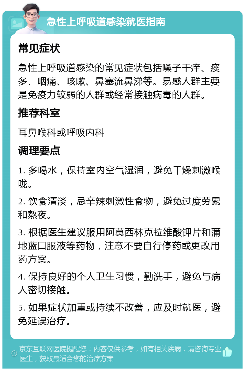 急性上呼吸道感染就医指南 常见症状 急性上呼吸道感染的常见症状包括嗓子干痒、痰多、咽痛、咳嗽、鼻塞流鼻涕等。易感人群主要是免疫力较弱的人群或经常接触病毒的人群。 推荐科室 耳鼻喉科或呼吸内科 调理要点 1. 多喝水，保持室内空气湿润，避免干燥刺激喉咙。 2. 饮食清淡，忌辛辣刺激性食物，避免过度劳累和熬夜。 3. 根据医生建议服用阿莫西林克拉维酸钾片和蒲地蓝口服液等药物，注意不要自行停药或更改用药方案。 4. 保持良好的个人卫生习惯，勤洗手，避免与病人密切接触。 5. 如果症状加重或持续不改善，应及时就医，避免延误治疗。