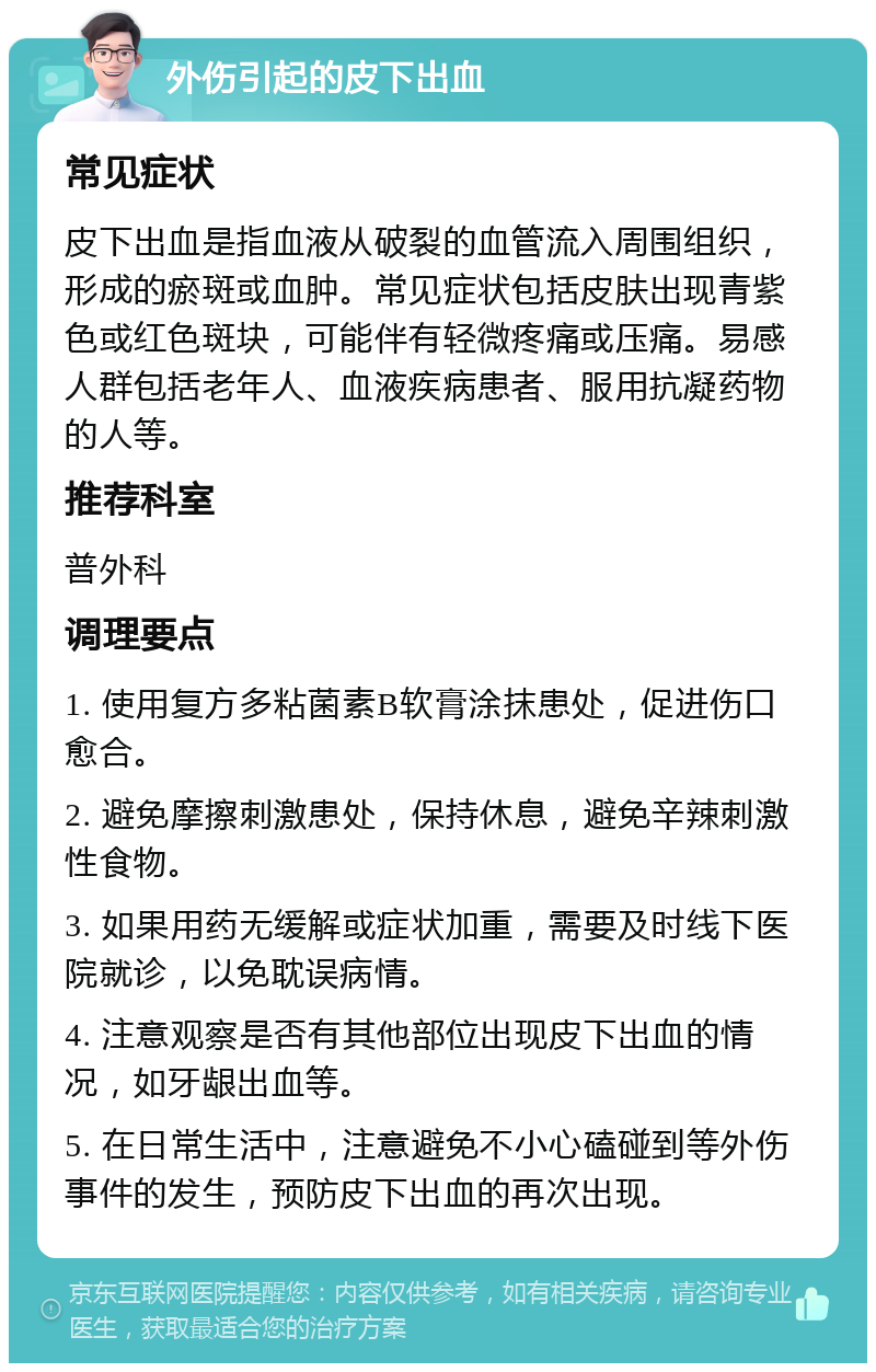 外伤引起的皮下出血 常见症状 皮下出血是指血液从破裂的血管流入周围组织，形成的瘀斑或血肿。常见症状包括皮肤出现青紫色或红色斑块，可能伴有轻微疼痛或压痛。易感人群包括老年人、血液疾病患者、服用抗凝药物的人等。 推荐科室 普外科 调理要点 1. 使用复方多粘菌素B软膏涂抹患处，促进伤口愈合。 2. 避免摩擦刺激患处，保持休息，避免辛辣刺激性食物。 3. 如果用药无缓解或症状加重，需要及时线下医院就诊，以免耽误病情。 4. 注意观察是否有其他部位出现皮下出血的情况，如牙龈出血等。 5. 在日常生活中，注意避免不小心磕碰到等外伤事件的发生，预防皮下出血的再次出现。