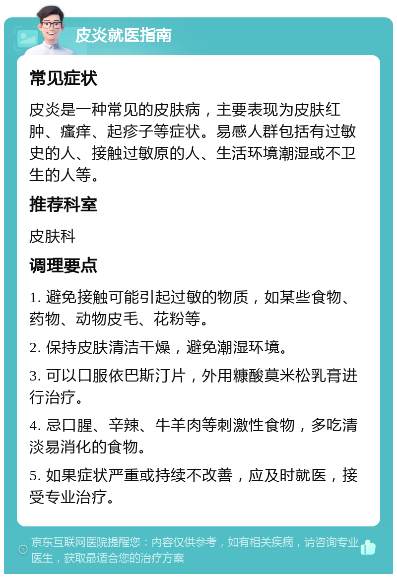 皮炎就医指南 常见症状 皮炎是一种常见的皮肤病，主要表现为皮肤红肿、瘙痒、起疹子等症状。易感人群包括有过敏史的人、接触过敏原的人、生活环境潮湿或不卫生的人等。 推荐科室 皮肤科 调理要点 1. 避免接触可能引起过敏的物质，如某些食物、药物、动物皮毛、花粉等。 2. 保持皮肤清洁干燥，避免潮湿环境。 3. 可以口服依巴斯汀片，外用糠酸莫米松乳膏进行治疗。 4. 忌口腥、辛辣、牛羊肉等刺激性食物，多吃清淡易消化的食物。 5. 如果症状严重或持续不改善，应及时就医，接受专业治疗。