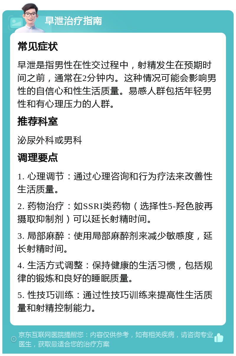 早泄治疗指南 常见症状 早泄是指男性在性交过程中，射精发生在预期时间之前，通常在2分钟内。这种情况可能会影响男性的自信心和性生活质量。易感人群包括年轻男性和有心理压力的人群。 推荐科室 泌尿外科或男科 调理要点 1. 心理调节：通过心理咨询和行为疗法来改善性生活质量。 2. 药物治疗：如SSRI类药物（选择性5-羟色胺再摄取抑制剂）可以延长射精时间。 3. 局部麻醉：使用局部麻醉剂来减少敏感度，延长射精时间。 4. 生活方式调整：保持健康的生活习惯，包括规律的锻炼和良好的睡眠质量。 5. 性技巧训练：通过性技巧训练来提高性生活质量和射精控制能力。