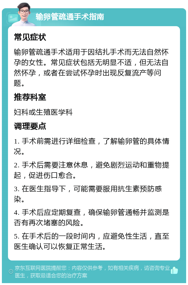 输卵管疏通手术指南 常见症状 输卵管疏通手术适用于因结扎手术而无法自然怀孕的女性。常见症状包括无明显不适，但无法自然怀孕，或者在尝试怀孕时出现反复流产等问题。 推荐科室 妇科或生殖医学科 调理要点 1. 手术前需进行详细检查，了解输卵管的具体情况。 2. 手术后需要注意休息，避免剧烈运动和重物提起，促进伤口愈合。 3. 在医生指导下，可能需要服用抗生素预防感染。 4. 手术后应定期复查，确保输卵管通畅并监测是否有再次堵塞的风险。 5. 在手术后的一段时间内，应避免性生活，直至医生确认可以恢复正常生活。