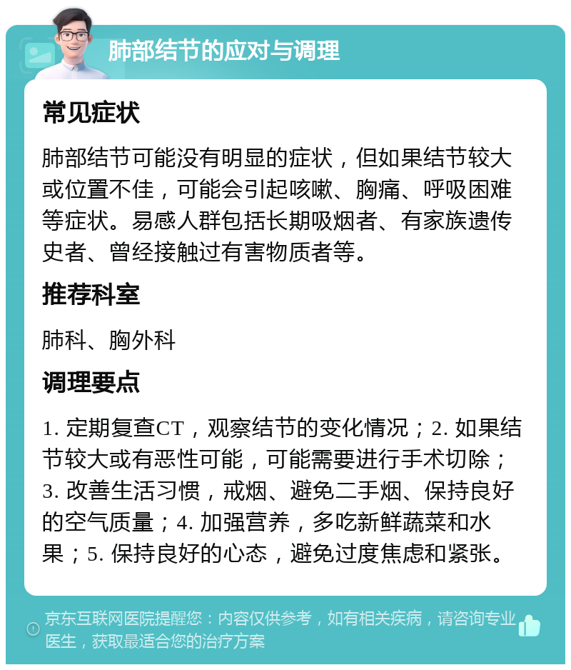 肺部结节的应对与调理 常见症状 肺部结节可能没有明显的症状，但如果结节较大或位置不佳，可能会引起咳嗽、胸痛、呼吸困难等症状。易感人群包括长期吸烟者、有家族遗传史者、曾经接触过有害物质者等。 推荐科室 肺科、胸外科 调理要点 1. 定期复查CT，观察结节的变化情况；2. 如果结节较大或有恶性可能，可能需要进行手术切除；3. 改善生活习惯，戒烟、避免二手烟、保持良好的空气质量；4. 加强营养，多吃新鲜蔬菜和水果；5. 保持良好的心态，避免过度焦虑和紧张。