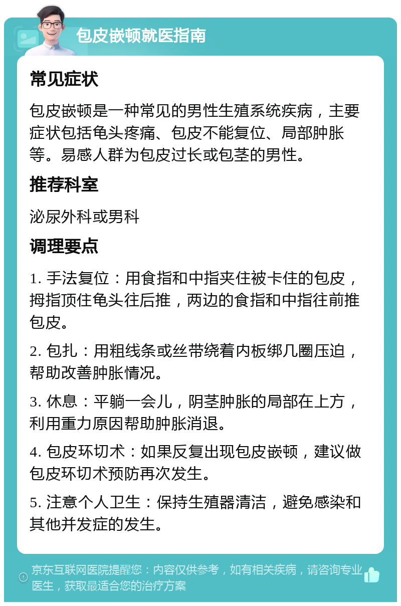 包皮嵌顿就医指南 常见症状 包皮嵌顿是一种常见的男性生殖系统疾病，主要症状包括龟头疼痛、包皮不能复位、局部肿胀等。易感人群为包皮过长或包茎的男性。 推荐科室 泌尿外科或男科 调理要点 1. 手法复位：用食指和中指夹住被卡住的包皮，拇指顶住龟头往后推，两边的食指和中指往前推包皮。 2. 包扎：用粗线条或丝带绕着内板绑几圈压迫，帮助改善肿胀情况。 3. 休息：平躺一会儿，阴茎肿胀的局部在上方，利用重力原因帮助肿胀消退。 4. 包皮环切术：如果反复出现包皮嵌顿，建议做包皮环切术预防再次发生。 5. 注意个人卫生：保持生殖器清洁，避免感染和其他并发症的发生。