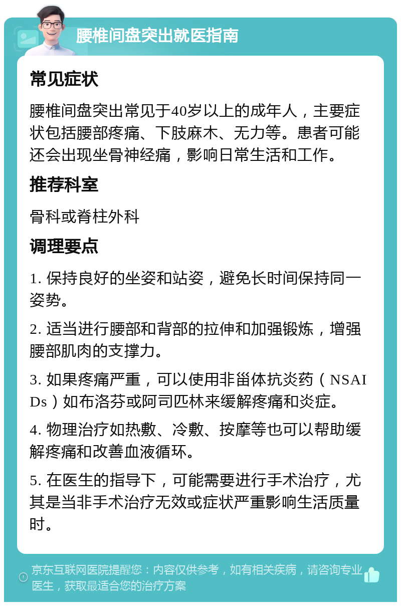 腰椎间盘突出就医指南 常见症状 腰椎间盘突出常见于40岁以上的成年人，主要症状包括腰部疼痛、下肢麻木、无力等。患者可能还会出现坐骨神经痛，影响日常生活和工作。 推荐科室 骨科或脊柱外科 调理要点 1. 保持良好的坐姿和站姿，避免长时间保持同一姿势。 2. 适当进行腰部和背部的拉伸和加强锻炼，增强腰部肌肉的支撑力。 3. 如果疼痛严重，可以使用非甾体抗炎药（NSAIDs）如布洛芬或阿司匹林来缓解疼痛和炎症。 4. 物理治疗如热敷、冷敷、按摩等也可以帮助缓解疼痛和改善血液循环。 5. 在医生的指导下，可能需要进行手术治疗，尤其是当非手术治疗无效或症状严重影响生活质量时。