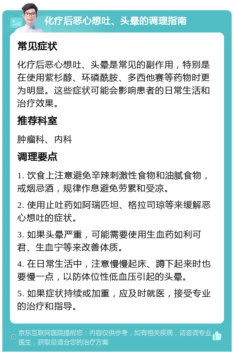 化疗后恶心想吐、头晕的调理指南 常见症状 化疗后恶心想吐、头晕是常见的副作用，特别是在使用紫杉醇、环磷酰胺、多西他赛等药物时更为明显。这些症状可能会影响患者的日常生活和治疗效果。 推荐科室 肿瘤科、内科 调理要点 1. 饮食上注意避免辛辣刺激性食物和油腻食物，戒烟忌酒，规律作息避免劳累和受凉。 2. 使用止吐药如阿瑞匹坦、格拉司琼等来缓解恶心想吐的症状。 3. 如果头晕严重，可能需要使用生血药如利可君、生血宁等来改善体质。 4. 在日常生活中，注意慢慢起床、蹲下起来时也要慢一点，以防体位性低血压引起的头晕。 5. 如果症状持续或加重，应及时就医，接受专业的治疗和指导。