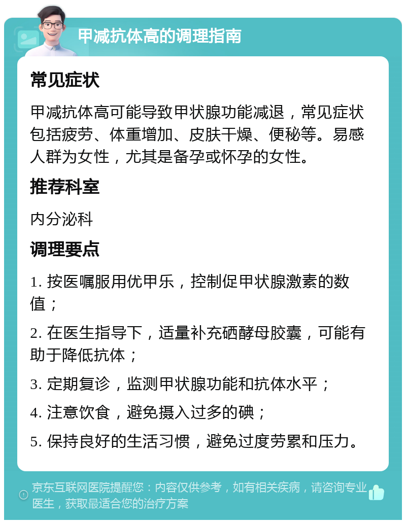 甲减抗体高的调理指南 常见症状 甲减抗体高可能导致甲状腺功能减退，常见症状包括疲劳、体重增加、皮肤干燥、便秘等。易感人群为女性，尤其是备孕或怀孕的女性。 推荐科室 内分泌科 调理要点 1. 按医嘱服用优甲乐，控制促甲状腺激素的数值； 2. 在医生指导下，适量补充硒酵母胶囊，可能有助于降低抗体； 3. 定期复诊，监测甲状腺功能和抗体水平； 4. 注意饮食，避免摄入过多的碘； 5. 保持良好的生活习惯，避免过度劳累和压力。