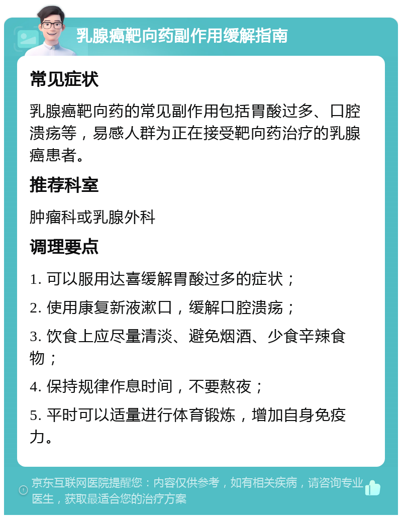 乳腺癌靶向药副作用缓解指南 常见症状 乳腺癌靶向药的常见副作用包括胃酸过多、口腔溃疡等，易感人群为正在接受靶向药治疗的乳腺癌患者。 推荐科室 肿瘤科或乳腺外科 调理要点 1. 可以服用达喜缓解胃酸过多的症状； 2. 使用康复新液漱口，缓解口腔溃疡； 3. 饮食上应尽量清淡、避免烟酒、少食辛辣食物； 4. 保持规律作息时间，不要熬夜； 5. 平时可以适量进行体育锻炼，增加自身免疫力。