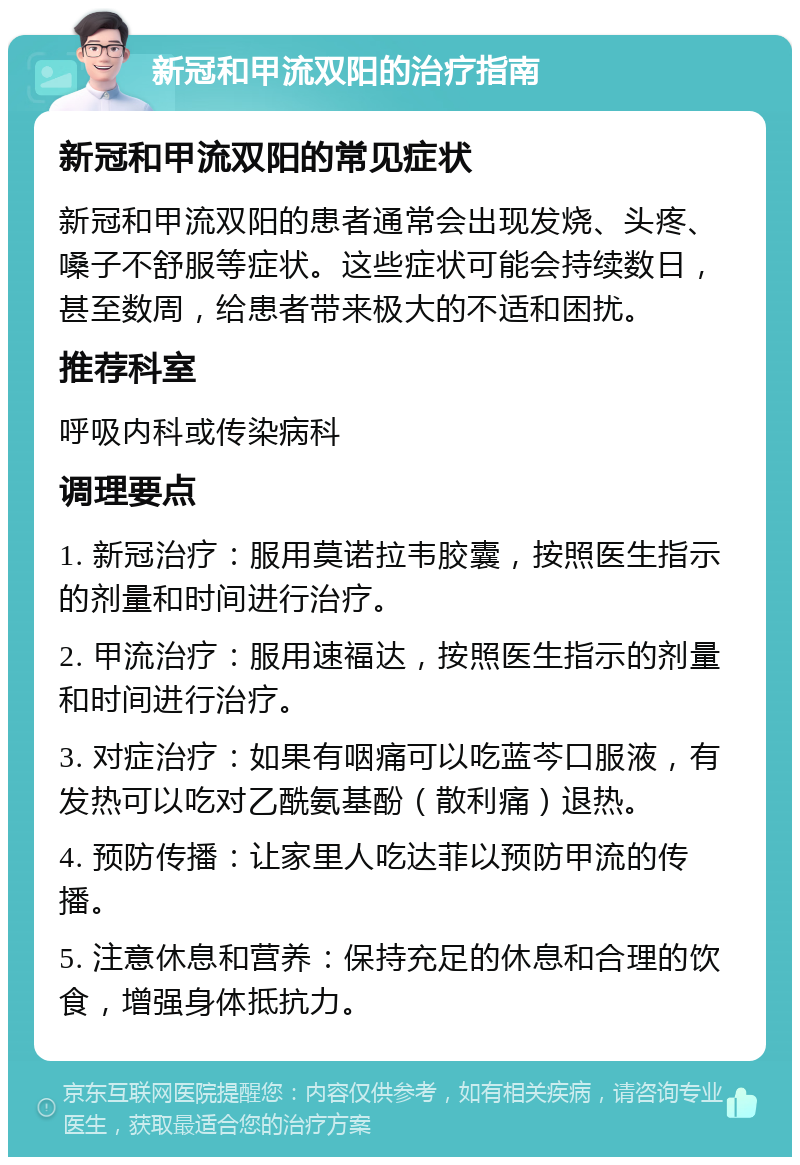 新冠和甲流双阳的治疗指南 新冠和甲流双阳的常见症状 新冠和甲流双阳的患者通常会出现发烧、头疼、嗓子不舒服等症状。这些症状可能会持续数日，甚至数周，给患者带来极大的不适和困扰。 推荐科室 呼吸内科或传染病科 调理要点 1. 新冠治疗：服用莫诺拉韦胶囊，按照医生指示的剂量和时间进行治疗。 2. 甲流治疗：服用速福达，按照医生指示的剂量和时间进行治疗。 3. 对症治疗：如果有咽痛可以吃蓝芩口服液，有发热可以吃对乙酰氨基酚（散利痛）退热。 4. 预防传播：让家里人吃达菲以预防甲流的传播。 5. 注意休息和营养：保持充足的休息和合理的饮食，增强身体抵抗力。