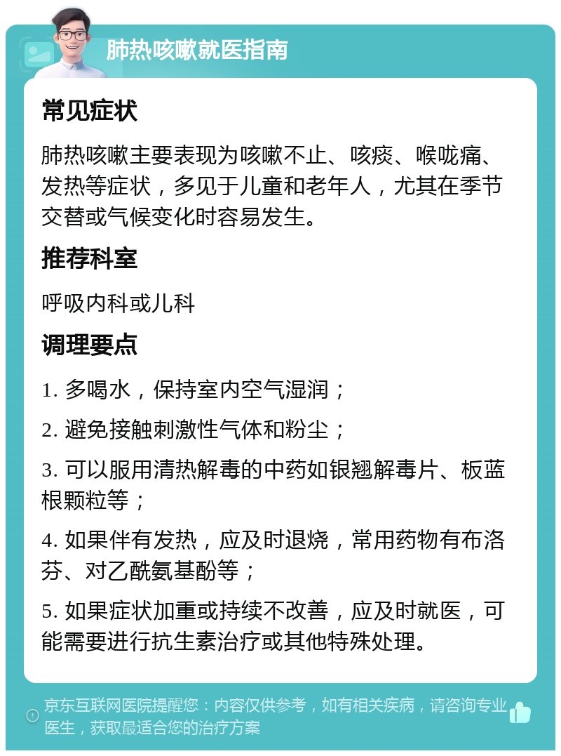 肺热咳嗽就医指南 常见症状 肺热咳嗽主要表现为咳嗽不止、咳痰、喉咙痛、发热等症状，多见于儿童和老年人，尤其在季节交替或气候变化时容易发生。 推荐科室 呼吸内科或儿科 调理要点 1. 多喝水，保持室内空气湿润； 2. 避免接触刺激性气体和粉尘； 3. 可以服用清热解毒的中药如银翘解毒片、板蓝根颗粒等； 4. 如果伴有发热，应及时退烧，常用药物有布洛芬、对乙酰氨基酚等； 5. 如果症状加重或持续不改善，应及时就医，可能需要进行抗生素治疗或其他特殊处理。