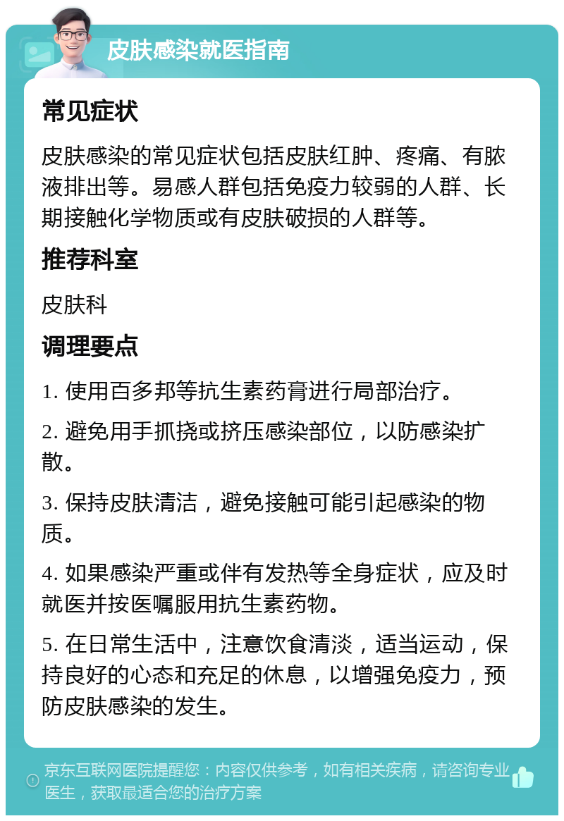 皮肤感染就医指南 常见症状 皮肤感染的常见症状包括皮肤红肿、疼痛、有脓液排出等。易感人群包括免疫力较弱的人群、长期接触化学物质或有皮肤破损的人群等。 推荐科室 皮肤科 调理要点 1. 使用百多邦等抗生素药膏进行局部治疗。 2. 避免用手抓挠或挤压感染部位，以防感染扩散。 3. 保持皮肤清洁，避免接触可能引起感染的物质。 4. 如果感染严重或伴有发热等全身症状，应及时就医并按医嘱服用抗生素药物。 5. 在日常生活中，注意饮食清淡，适当运动，保持良好的心态和充足的休息，以增强免疫力，预防皮肤感染的发生。