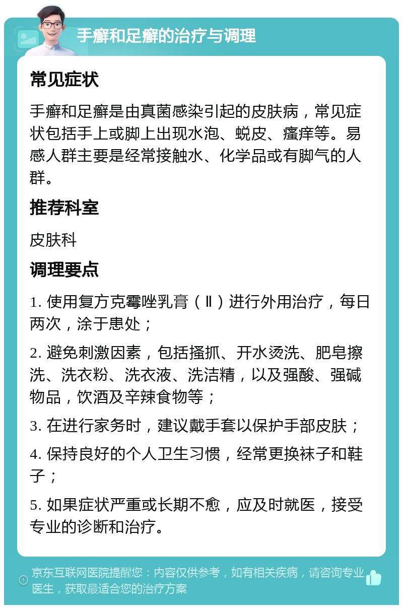 手癣和足癣的治疗与调理 常见症状 手癣和足癣是由真菌感染引起的皮肤病，常见症状包括手上或脚上出现水泡、蜕皮、瘙痒等。易感人群主要是经常接触水、化学品或有脚气的人群。 推荐科室 皮肤科 调理要点 1. 使用复方克霉唑乳膏（Ⅱ）进行外用治疗，每日两次，涂于患处； 2. 避免刺激因素，包括搔抓、开水烫洗、肥皂擦洗、洗衣粉、洗衣液、洗洁精，以及强酸、强碱物品，饮酒及辛辣食物等； 3. 在进行家务时，建议戴手套以保护手部皮肤； 4. 保持良好的个人卫生习惯，经常更换袜子和鞋子； 5. 如果症状严重或长期不愈，应及时就医，接受专业的诊断和治疗。