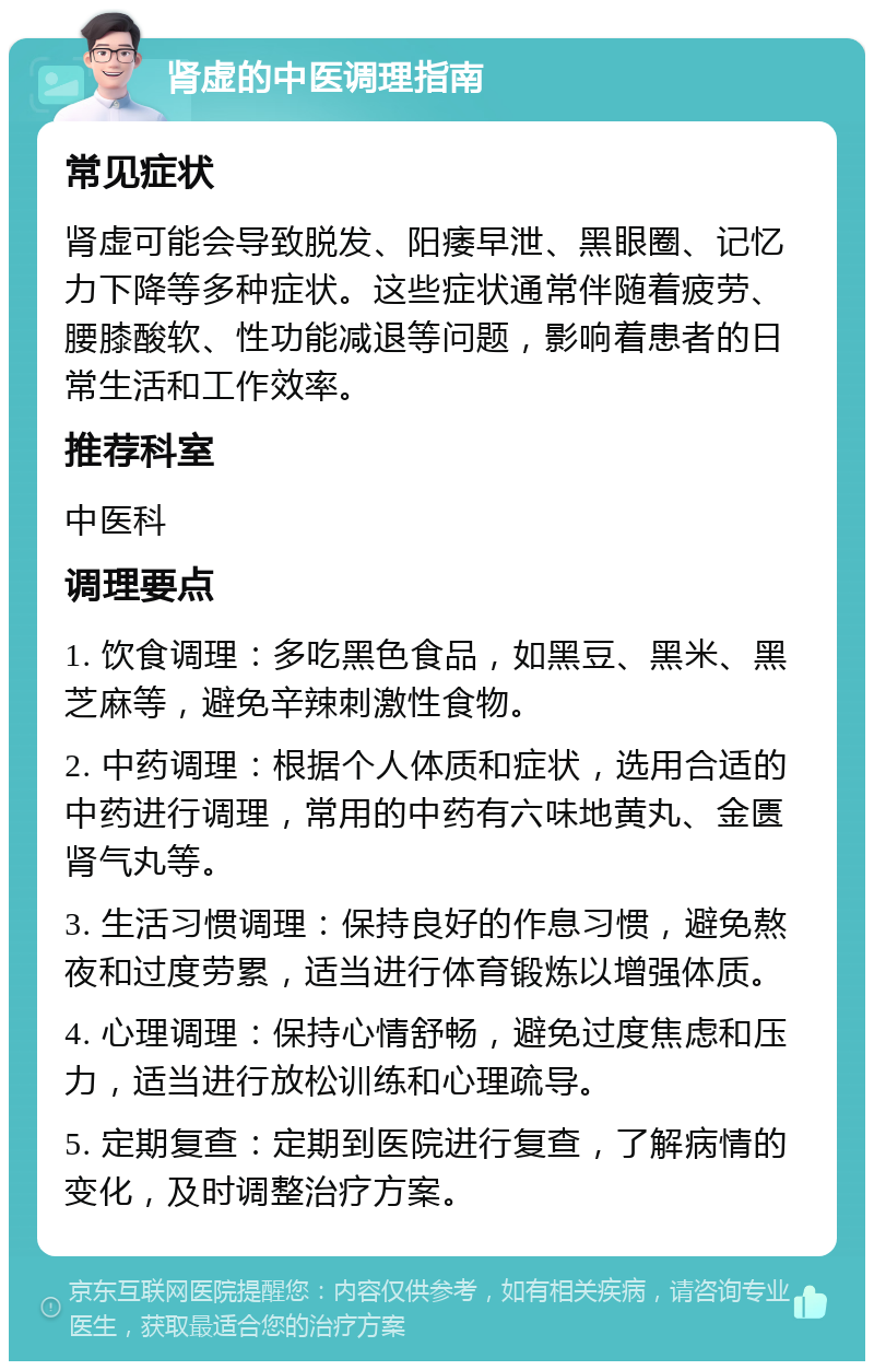 肾虚的中医调理指南 常见症状 肾虚可能会导致脱发、阳痿早泄、黑眼圈、记忆力下降等多种症状。这些症状通常伴随着疲劳、腰膝酸软、性功能减退等问题，影响着患者的日常生活和工作效率。 推荐科室 中医科 调理要点 1. 饮食调理：多吃黑色食品，如黑豆、黑米、黑芝麻等，避免辛辣刺激性食物。 2. 中药调理：根据个人体质和症状，选用合适的中药进行调理，常用的中药有六味地黄丸、金匮肾气丸等。 3. 生活习惯调理：保持良好的作息习惯，避免熬夜和过度劳累，适当进行体育锻炼以增强体质。 4. 心理调理：保持心情舒畅，避免过度焦虑和压力，适当进行放松训练和心理疏导。 5. 定期复查：定期到医院进行复查，了解病情的变化，及时调整治疗方案。