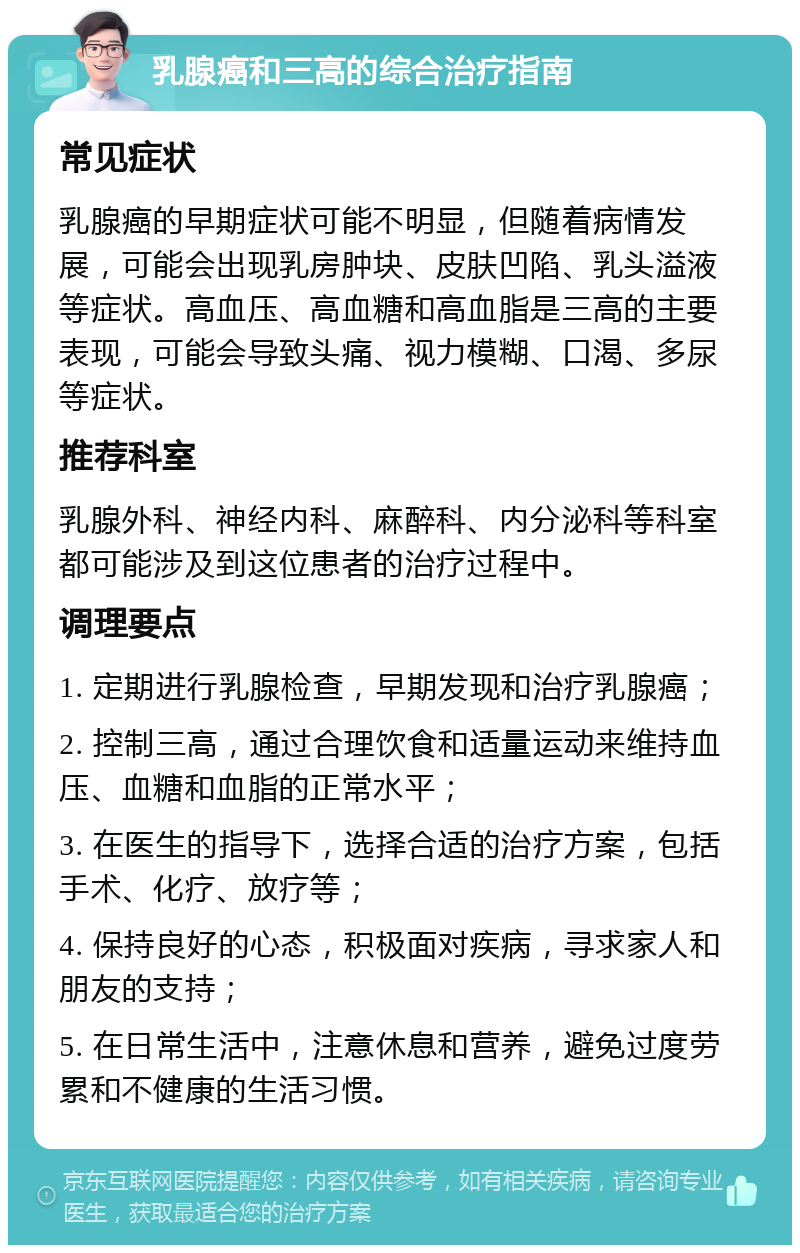 乳腺癌和三高的综合治疗指南 常见症状 乳腺癌的早期症状可能不明显，但随着病情发展，可能会出现乳房肿块、皮肤凹陷、乳头溢液等症状。高血压、高血糖和高血脂是三高的主要表现，可能会导致头痛、视力模糊、口渴、多尿等症状。 推荐科室 乳腺外科、神经内科、麻醉科、内分泌科等科室都可能涉及到这位患者的治疗过程中。 调理要点 1. 定期进行乳腺检查，早期发现和治疗乳腺癌； 2. 控制三高，通过合理饮食和适量运动来维持血压、血糖和血脂的正常水平； 3. 在医生的指导下，选择合适的治疗方案，包括手术、化疗、放疗等； 4. 保持良好的心态，积极面对疾病，寻求家人和朋友的支持； 5. 在日常生活中，注意休息和营养，避免过度劳累和不健康的生活习惯。