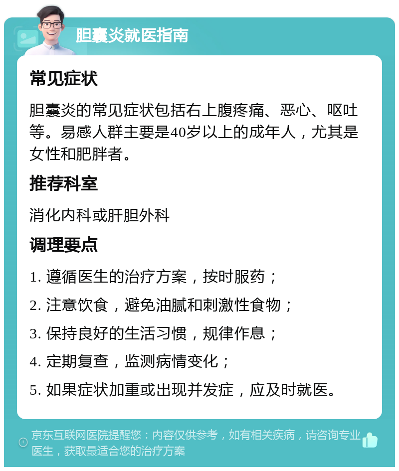 胆囊炎就医指南 常见症状 胆囊炎的常见症状包括右上腹疼痛、恶心、呕吐等。易感人群主要是40岁以上的成年人，尤其是女性和肥胖者。 推荐科室 消化内科或肝胆外科 调理要点 1. 遵循医生的治疗方案，按时服药； 2. 注意饮食，避免油腻和刺激性食物； 3. 保持良好的生活习惯，规律作息； 4. 定期复查，监测病情变化； 5. 如果症状加重或出现并发症，应及时就医。