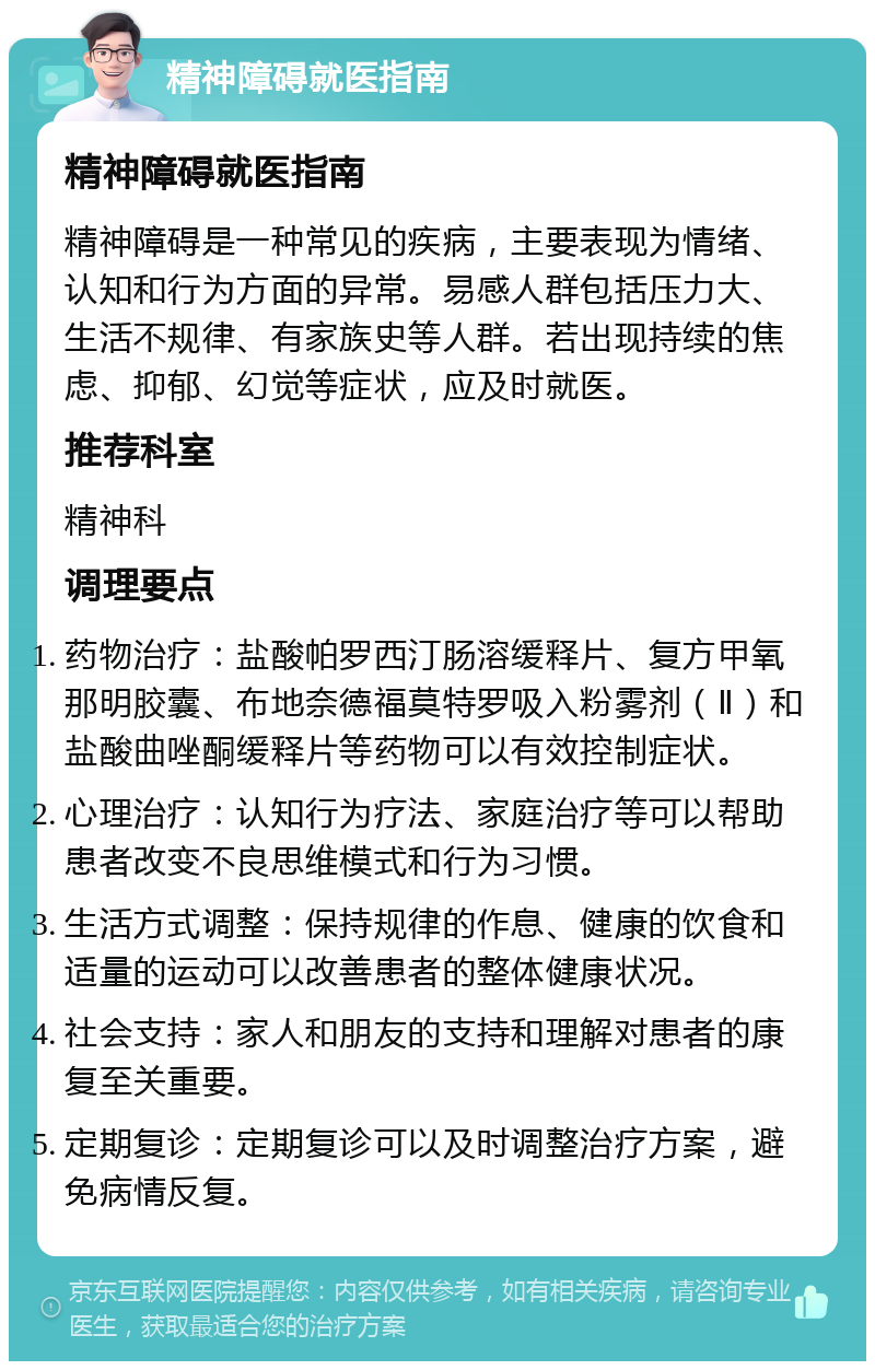 精神障碍就医指南 精神障碍就医指南 精神障碍是一种常见的疾病，主要表现为情绪、认知和行为方面的异常。易感人群包括压力大、生活不规律、有家族史等人群。若出现持续的焦虑、抑郁、幻觉等症状，应及时就医。 推荐科室 精神科 调理要点 药物治疗：盐酸帕罗西汀肠溶缓释片、复方甲氧那明胶囊、布地奈德福莫特罗吸入粉雾剂（Ⅱ）和盐酸曲唑酮缓释片等药物可以有效控制症状。 心理治疗：认知行为疗法、家庭治疗等可以帮助患者改变不良思维模式和行为习惯。 生活方式调整：保持规律的作息、健康的饮食和适量的运动可以改善患者的整体健康状况。 社会支持：家人和朋友的支持和理解对患者的康复至关重要。 定期复诊：定期复诊可以及时调整治疗方案，避免病情反复。