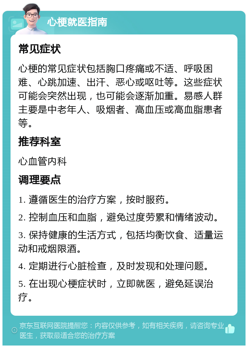 心梗就医指南 常见症状 心梗的常见症状包括胸口疼痛或不适、呼吸困难、心跳加速、出汗、恶心或呕吐等。这些症状可能会突然出现，也可能会逐渐加重。易感人群主要是中老年人、吸烟者、高血压或高血脂患者等。 推荐科室 心血管内科 调理要点 1. 遵循医生的治疗方案，按时服药。 2. 控制血压和血脂，避免过度劳累和情绪波动。 3. 保持健康的生活方式，包括均衡饮食、适量运动和戒烟限酒。 4. 定期进行心脏检查，及时发现和处理问题。 5. 在出现心梗症状时，立即就医，避免延误治疗。