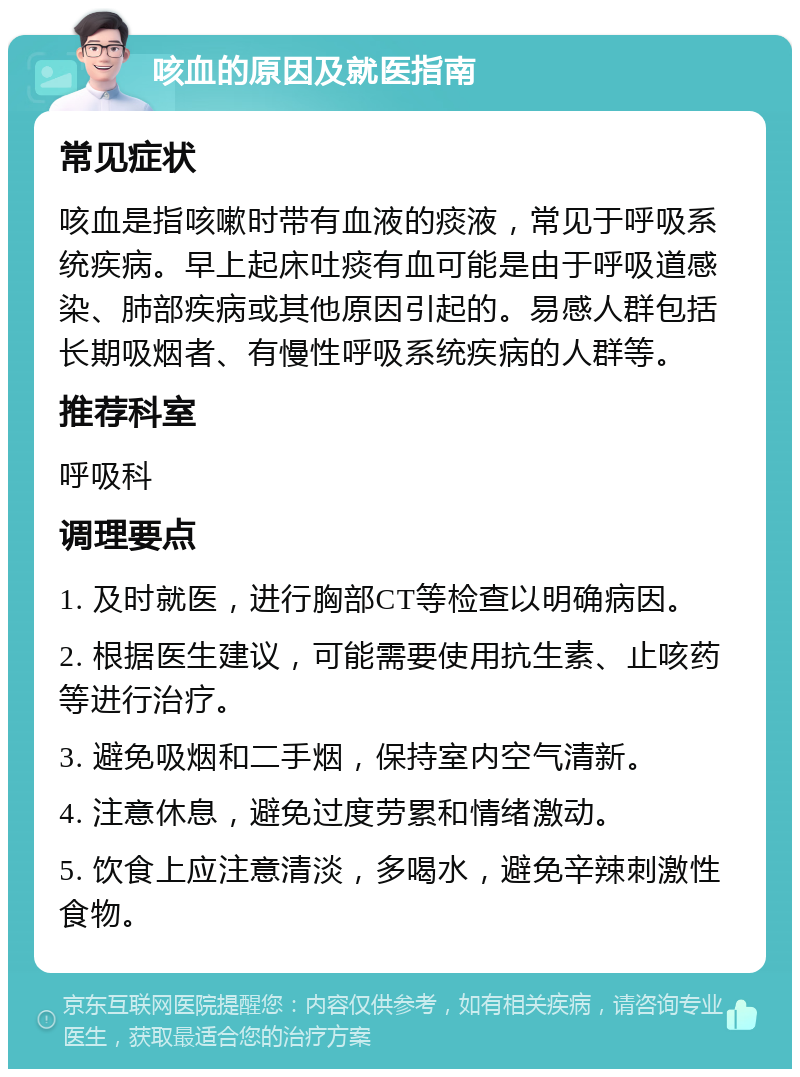 咳血的原因及就医指南 常见症状 咳血是指咳嗽时带有血液的痰液，常见于呼吸系统疾病。早上起床吐痰有血可能是由于呼吸道感染、肺部疾病或其他原因引起的。易感人群包括长期吸烟者、有慢性呼吸系统疾病的人群等。 推荐科室 呼吸科 调理要点 1. 及时就医，进行胸部CT等检查以明确病因。 2. 根据医生建议，可能需要使用抗生素、止咳药等进行治疗。 3. 避免吸烟和二手烟，保持室内空气清新。 4. 注意休息，避免过度劳累和情绪激动。 5. 饮食上应注意清淡，多喝水，避免辛辣刺激性食物。