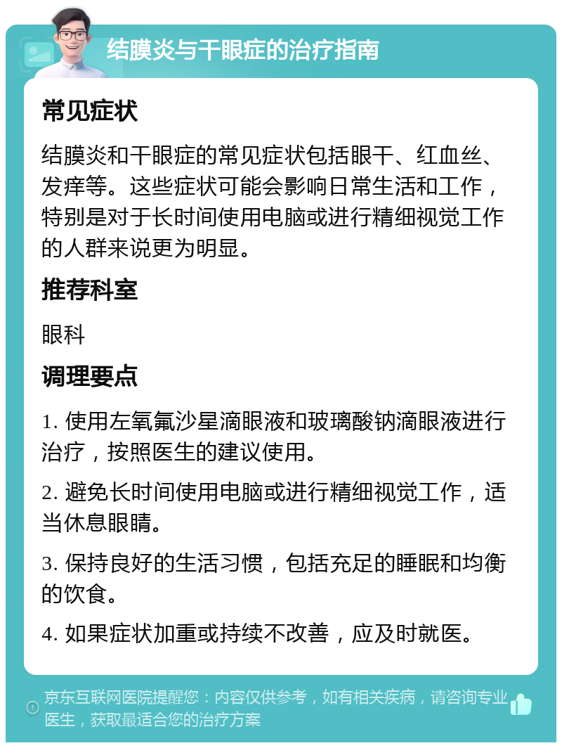 结膜炎与干眼症的治疗指南 常见症状 结膜炎和干眼症的常见症状包括眼干、红血丝、发痒等。这些症状可能会影响日常生活和工作，特别是对于长时间使用电脑或进行精细视觉工作的人群来说更为明显。 推荐科室 眼科 调理要点 1. 使用左氧氟沙星滴眼液和玻璃酸钠滴眼液进行治疗，按照医生的建议使用。 2. 避免长时间使用电脑或进行精细视觉工作，适当休息眼睛。 3. 保持良好的生活习惯，包括充足的睡眠和均衡的饮食。 4. 如果症状加重或持续不改善，应及时就医。