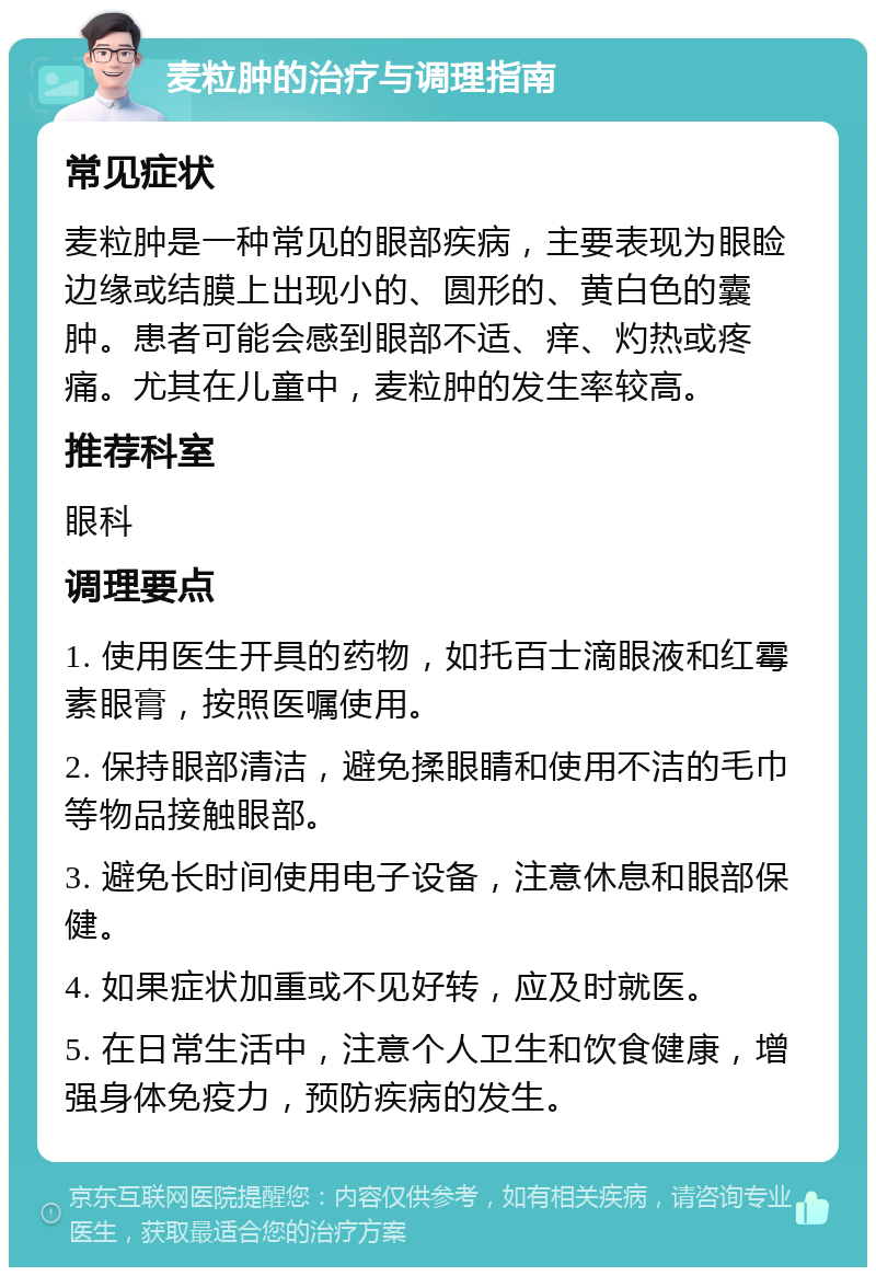 麦粒肿的治疗与调理指南 常见症状 麦粒肿是一种常见的眼部疾病，主要表现为眼睑边缘或结膜上出现小的、圆形的、黄白色的囊肿。患者可能会感到眼部不适、痒、灼热或疼痛。尤其在儿童中，麦粒肿的发生率较高。 推荐科室 眼科 调理要点 1. 使用医生开具的药物，如托百士滴眼液和红霉素眼膏，按照医嘱使用。 2. 保持眼部清洁，避免揉眼睛和使用不洁的毛巾等物品接触眼部。 3. 避免长时间使用电子设备，注意休息和眼部保健。 4. 如果症状加重或不见好转，应及时就医。 5. 在日常生活中，注意个人卫生和饮食健康，增强身体免疫力，预防疾病的发生。